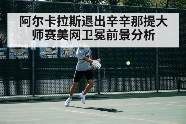 阿尔卡拉斯退出辛辛那提大师赛美网卫冕前景分析