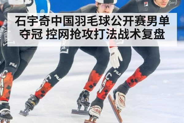 石宇奇中国羽毛球公开赛男单夺冠 控网抢攻打法战术复盘
