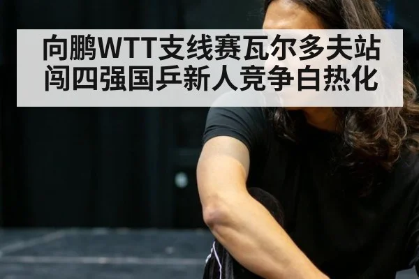 向鹏WTT支线赛瓦尔多夫站闯四强国乒新人竞争白热化